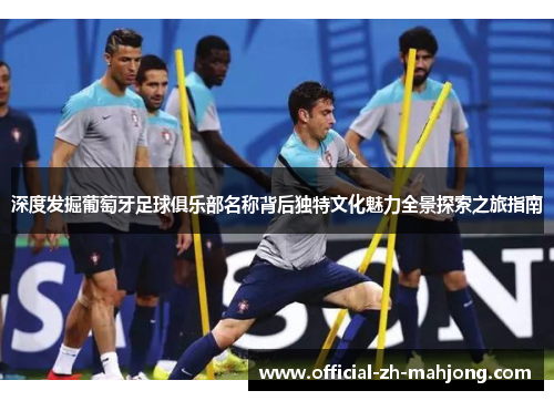 深度发掘葡萄牙足球俱乐部名称背后独特文化魅力全景探索之旅指南
