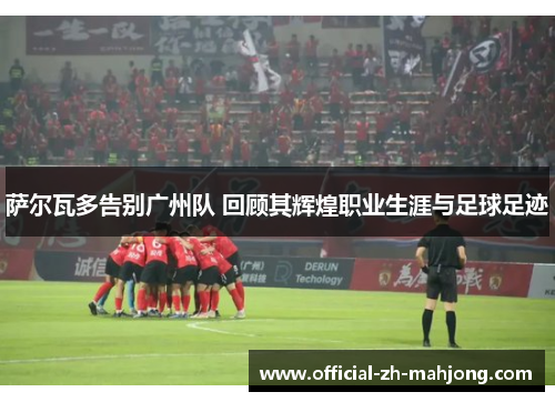 萨尔瓦多告别广州队 回顾其辉煌职业生涯与足球足迹