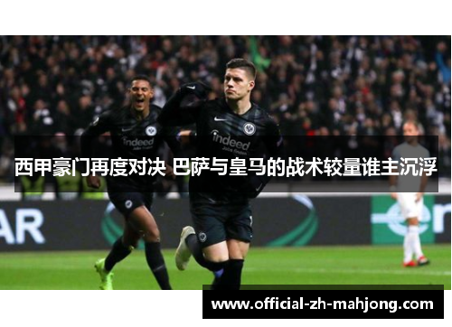 西甲豪门再度对决 巴萨与皇马的战术较量谁主沉浮