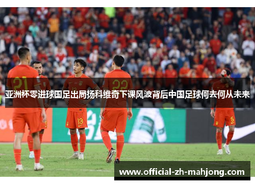 亚洲杯零进球国足出局扬科维奇下课风波背后中国足球何去何从未来