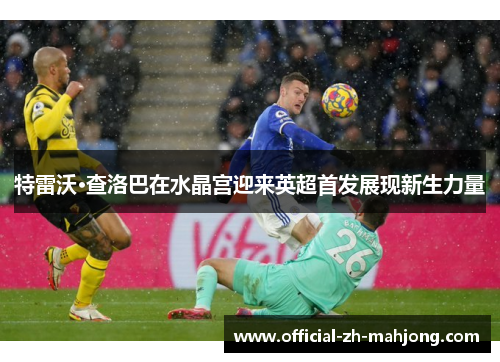 特雷沃·查洛巴在水晶宫迎来英超首发展现新生力量