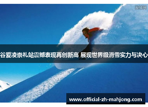 谷爱凌崇礼站震撼表现再创新高 展现世界级滑雪实力与决心